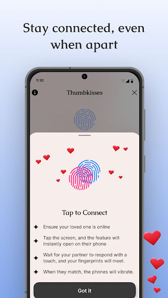 Stay connected, even when apart. Tap to Connect Ensure your loved one is online Tap the screen, and the feature will instantly open on their phone Wait for your partner to respond with a touch, and your fingerprints will meet. When they match, the phones will vibrate.